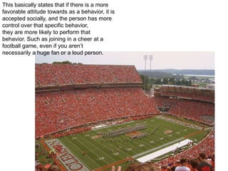 This basically states that if there is a more favorable attitude towards as a behavior, it is accepted socially, and the person has more control over that specific behavior, they are more likely to perform that behavior. Such as joining in a cheer at a football game, even if you aren’t necessarily a huge fan or a loud person. 