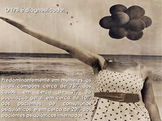 O TPB é diagnosticado:  Predominantemente em mulheres, as quais compões cerca de 75% dos casos; em cerca de 2% da população geral; em cerca de 10% dos pacientes de consultórios psiquiátricos; e em cerca de 20% dos pacientes psiquiátricos internados.  