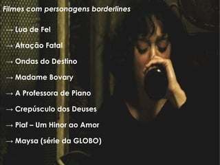 ->  Lua de Fel  ->  Atração Fatal  ->  Ondas do Destino  ->  Madame Bovary ->  A Professora de Piano ->  Crepúsculo dos Deuses  ->  Piaf – Um Hinor ao Amor  ->  Maysa (série da GLOBO)‏ Filmes com personagens borderlines 