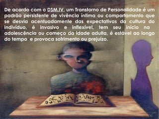 De acordo com o  DSM.IV , um Transtorno de Personalidade é um padrão persistente de vivência íntima ou comportamento que se desvia acentuadamente das expectativas da cultura do indivíduo, é invasivo e inflexível, tem seu início na  adolescência ou começo da idade adulta, é estável ao longo do tempo  e provoca sofrimento ou prejuízo. 