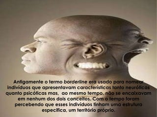 Antigamente o termo  borderline  era usado para nomear indivíduos que apresentavam características tanto neuróticas quanto psicóticas mas,  ao mesmo tempo, não se encaixavam em nenhum dos dois conceitos. Com o tempo foram percebendo que esses indivíduos tinham uma estrutura especifica, um território próprio. 