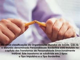 Na atual classificação da Organização Mundial de Saúde,  CID.10 , o distúrbio denominado Personalidade Borderline está incluído no capítulo dos Transtornos de Personalidade Emocionalmente Instável. Este transtorno se subdivide em 2 tipos:  o Tipo Impulsivo e o Tipo Borderline.  