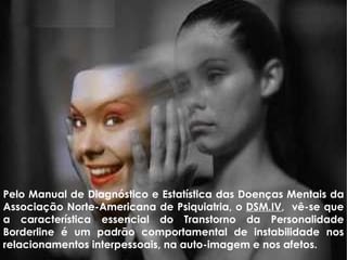 Pelo Manual de Diagnóstico e Estatística das Doenças Mentais da Associação Norte-Americana de Psiquiatria, o  DSM.IV ,  vê-se que a característica essencial do Transtorno da Personalidade Borderline é um padrão comportamental de instabilidade nos relacionamentos interpessoais, na auto-imagem e nos afetos.  