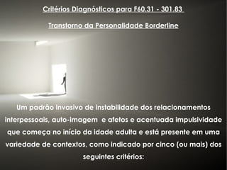 Critérios Diagnósticos para F60.31 - 301.83  Transtorno da Personalidade Borderline Um padrão invasivo de instabilidade dos relacionamentos interpessoais, auto-imagem  e afetos e acentuada impulsividade que começa no início da idade adulta e está presente em uma variedade de contextos, como indicado por cinco (ou mais) dos seguintes critérios: 