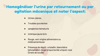 Homogénéiser l’urine par retournement ou par
agitation mécanique et noter l’aspect:
● Urines claires.
● Troubles purulentes
● sanglantes hématurie
● Ictérique jaune brin
● Rouge, vert origine alimentaire ou
médicamenteuse
● Présence de dépôt: cristallin, blanchâtre
(phosphate), rouge brique (acide urique), rose
(Urate de soude)
 