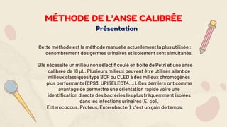Présentation
Cette méthode est la méthode manuelle actuellement la plus utilisée :
dénombrement des germes urinaires et isolement sont simultanés.
Elle nécessite un milieu non sélectif coulé en boite de Petri et une anse
calibrée de 10 µL. Plusieurs milieux peuvent être utilisés allant de
milieux classiques type BCP ou CLED à des milieux chromogènes
plus performants (CPS3, URISELECT4….). Ces derniers ont comme
avantage de permettre une orientation rapide voire une
identification directe des bactéries les plus fréquemment isolées
dans les infections urinaires (E. coli,
Enterococcus, Proteus, Enterobacter), c’est un gain de temps.
MÉTHODE DE L’ANSE CALIBRÉE
 
