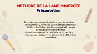 Ces systèmes sont constitués d’une lame de plastique
recouverte de 2 milieux de culture gélosés permettant
de déterminer la bactériurie après avoir été plongée
dans l’urine fraîchement émise.
La lame, protégée par un tube étanche en plastique
transparent, est recouverte par un milieu différent sur
chaque face.
MÉTHODE DE LA LAME IMMERGÉE
Présentation
 