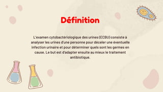 Définition
L’examen cytobactériologique des urines (ECBU) consiste à
analyser les urines d’une personne pour déceler une éventuelle
infection urinaire et pour déterminer quels sont les germes en
cause. Le but est d’adapter ensuite au mieux le traitement
antibiotique.
 