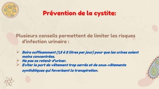 Plusieurs conseils permettent de limiter les risques
d’infection urinaire :
 Boire suffisamment (1,5 à 2 litres par jour) pour que les urines soient
moins concentrées.
 Ne pas se retenir d’uriner.
 Eviter le port de vêtement trop serrés et de sous-vêtements
synthétiques qui favorisent la transpiration.
Prévention de la cystite:
 