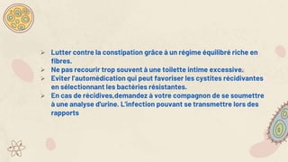  Lutter contre la constipation grâce à un régime équilibré riche en
fibres.
 Ne pas recourir trop souvent à une toilette intime excessive.
 Eviter l’automédication qui peut favoriser les cystites récidivantes
en sélectionnant les bactéries résistantes.
 En cas de récidives,demandez à votre compagnon de se soumettre
à une analyse d'urine. L'infection pouvant se transmettre lors des
rapports
 