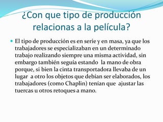 ¿Con que tipo de producción
relacionas a la película?
 El tipo de producción es en serie y en masa, ya que los
trabajadores se especializaban en un determinado
trabajo realizando siempre una misma actividad, sin
embargo también seguía estando la mano de obra
porque, si bien la cinta transportadora llevaba de un
lugar a otro los objetos que debían ser elaborados, los
trabajadores (como Chaplin) tenían que ajustar las
tuercas u otros retoques a mano.
 