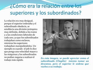La relación era muy desigual,
porque el superior ordenaba y el
subordinado obedecía, se
establecía una división jerárquica
muy definida, debido a los tratos
y a las condiciones laborales de
cada uno, ya que los subordinados
trabajaban como esclavos,
mientras los superiores
trabajaban manipulándolos. Un
ejemplo es cuando el jefe le dice
que ponga una velocidad mayor a
las máquinas y los subordinados
no podían negarse a realizar el
trabajo más rápido.
¿Cómo era la relación entre los
superiores y los subordinados?
En esta imagen, se puede apreciar como el
subordinado (Chaplin) intenta tomar un
descanso, pero el superior le ordena que
vuelva a su trabajo.
 