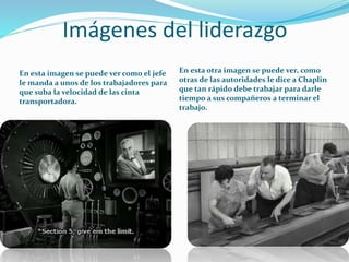Imágenes del liderazgo
En esta imagen se puede ver como el jefe
le manda a unos de los trabajadores para
que suba la velocidad de las cinta
transportadora.
En esta otra imagen se puede ver, como
otras de las autoridades le dice a Chaplin
que tan rápido debe trabajar para darle
tiempo a sus compañeros a terminar el
trabajo.
 