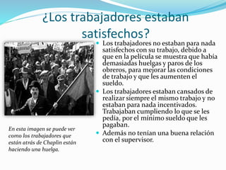 ¿Los trabajadores estaban
satisfechos?
 Los trabajadores no estaban para nada
satisfechos con su trabajo, debido a
que en la película se muestra que había
demasiadas huelgas y paros de los
obreros, para mejorar las condiciones
de trabajo y que les aumenten el
sueldo.
 Los trabajadores estaban cansados de
realizar siempre el mismo trabajo y no
estaban para nada incentivados.
Trabajaban cumpliendo lo que se les
pedía, por el mínimo sueldo que les
pagaban.
 Además no tenían una buena relación
con el supervisor.
En esta imagen se puede ver
como los trabajadores que
están atrás de Chaplin están
haciendo una huelga.
 