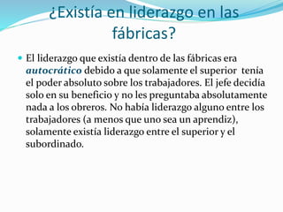 ¿Existía en liderazgo en las
fábricas?
 El liderazgo que existía dentro de las fábricas era
autocrático debido a que solamente el superior tenía
el poder absoluto sobre los trabajadores. El jefe decidía
solo en su beneficio y no les preguntaba absolutamente
nada a los obreros. No había liderazgo alguno entre los
trabajadores (a menos que uno sea un aprendiz),
solamente existía liderazgo entre el superior y el
subordinado.
 