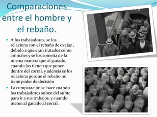 Comparaciones
entre el hombre y
el rebaño.
 A los trabajadores, se los
relaciona con el rebaño de ovejas ,
debido a que eran tratados como
animales y se los sometía de la
misma manera que al ganado,
cuando los tienen que poner
dentro del corral, y además se los
relaciona porque el rebaño no
tiene poder de decisión
 La comparación se hace cuando
los trabajadores suben del subte
para ir a sus trabajos, y cuando
meten al ganado al corral.
 