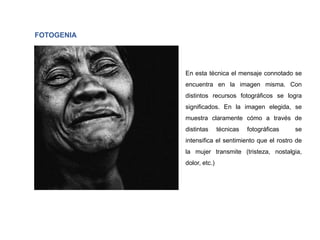 FOTOGENIA
En esta técnica el mensaje connotado se
encuentra en la imagen misma. Con
distintos recursos fotográficos se logra
significados. En la imagen elegida, se
muestra claramente cómo a través de
distintas técnicas fotográficas se
intensifica el sentimiento que el rostro de
la mujer transmite (tristeza, nostalgia,
dolor, etc.)
 