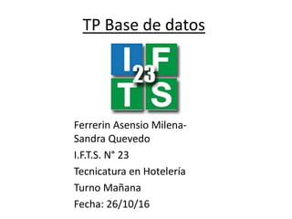 TP Base de datos
Ferrerin Asensio Milena-
Sandra Quevedo
I.F.T.S. N° 23
Tecnicatura en Hotelería
Turno Mañana
Fecha: 26/10/16
 