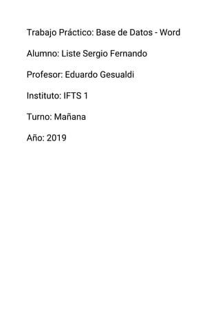 Trabajo Práctico: Base de Datos - Word 
 
Alumno: Liste Sergio Fernando 
 
Profesor: Eduardo Gesualdi 
 
Instituto: IFTS 1 
 
Turno: Mañana 
 
Año: 2019 
 