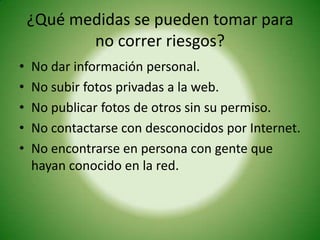 ¿Qué medidas se pueden tomar para
           no correr riesgos?
•   No dar información personal.
•   No subir fotos privadas a la web.
•   No publicar fotos de otros sin su permiso.
•   No contactarse con desconocidos por Internet.
•   No encontrarse en persona con gente que
    hayan conocido en la red.
 