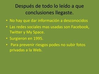 Después de todo lo leído a que
        conclusiones llegaste.
• No hay que dar información a desconocidos
• Las redes sociales mas usadas son Facebook,
  Twitter y My Space.
• Surgieron en 1995.
• Para prevenir riesgos podes no subir fotos
  privadas a la Web.
 