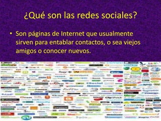 ¿Qué son las redes sociales?
• Son páginas de Internet que usualmente
  sirven para entablar contactos, o sea viejos
  amigos o conocer nuevos.
 