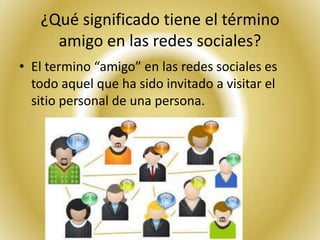 ¿Qué significado tiene el término
     amigo en las redes sociales?
• El termino “amigo” en las redes sociales es
  todo aquel que ha sido invitado a visitar el
  sitio personal de una persona.
 