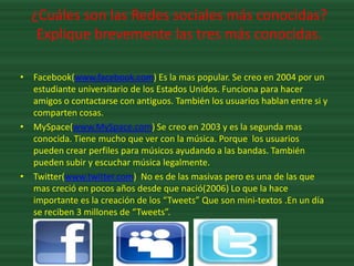 ¿Cuáles son las Redes sociales más conocidas?
   Explique brevemente las tres más conocidas.

• Facebook(www.facebook.com) Es la mas popular. Se creo en 2004 por un
  estudiante universitario de los Estados Unidos. Funciona para hacer
  amigos o contactarse con antiguos. También los usuarios hablan entre si y
  comparten cosas.
• MySpace(www.MySpace.com) Se creo en 2003 y es la segunda mas
  conocida. Tiene mucho que ver con la música. Porque los usuarios
  pueden crear perfiles para músicos ayudando a las bandas. También
  pueden subir y escuchar música legalmente.
• Twitter(www.twitter.com) No es de las masivas pero es una de las que
  mas creció en pocos años desde que nació(2006) Lo que la hace
  importante es la creación de los “Tweets” Que son mini-textos .En un día
  se reciben 3 millones de “Tweets”.
 