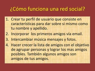 ¿Cómo funciona una red social?
1. Crear tu perfil de usuario que consiste en
   características para dar sobre si mismo como
   tu nombre y apellido.
2. Incorporar los primeros amigos vía email.
3. Intercambiar música mensajes y fotos.
4. Hacer crecer la lista de amigos con el objetivo
   de agrupar personas y lograr los mas amigos
   posibles. También algunos amigos son
   amigos de tus amigos.
 
