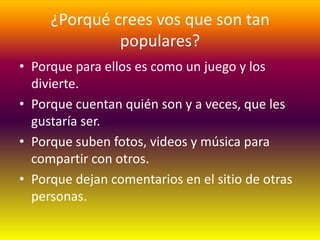 ¿Porqué crees vos que son tan
              populares?
• Porque para ellos es como un juego y los
  divierte.
• Porque cuentan quién son y a veces, que les
  gustaría ser.
• Porque suben fotos, videos y música para
  compartir con otros.
• Porque dejan comentarios en el sitio de otras
  personas.
 