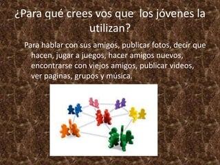 ¿Para qué crees vos que los jóvenes la
              utilizan?
 Para hablar con sus amigos, publicar fotos, decir que
   hacen, jugar a juegos, hacer amigos nuevos,
   encontrarse con viejos amigos, publicar videos,
   ver paginas, grupos y música.
 