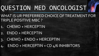 QUESTION MED ONCOLOGIST
WHAT IS UR PREFERRED CHOICE OFTREATMENT FOR
TRIPLE POSITIVE MBC ?
1. CHEMO + HERCEPTIN
2. ENDO + HERCEPTIN
3. CHEMO + ENDO + HERCEPTIN
4. ENDO + HERCEPTIN + CD 4/6 INHIBITORS
 