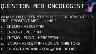 QUESTION MED ONCOLOGIST
WHAT IS UR PREFERRED CHOICE OFTREATMENT FOR
TRIPLE POSITIVE MBC - II LINE ?
1. CHEMO + HERCEPTIN
2. ENDO + HERCEPTIN
3. CHEMO + ENDO + HERCEPTIN
4. ENDO + HERCEPTIN + CDK 4/6 INHIBITORS
5. ENDO+ LAPATINIB + CDK 4/6 INHIBITORS
 