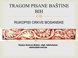TRAGOM PISANE BAŠTINE 
BIH 
 
RUKOPISI CRKVE BOSANSKE 
Vaska Sotirov-Đukić, dipl. bibliotekar 
dukic@bih.net.ba 
 
