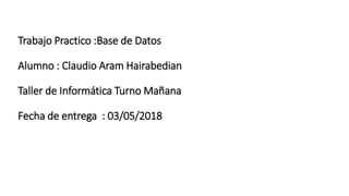 Trabajo Practico :Base de Datos
Alumno : Claudio Aram Hairabedian
Taller de Informática Turno Mañana
Fecha de entrega : 03/05/2018
 