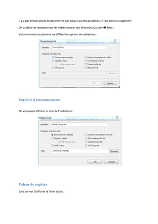 Il y’a par défauts pleins de paramètres que nous n’aurons pas besoin, il faut donc les supprimer.
On va donc les remplacer par les nôtres et pour ceci directions Custom  New…
Voici comment se présente les différentes options de recherches :
Variable d’environnement
On va pouvoir afficher le nom de l’ordinateur :
Valeur de registre
Cela permet d’afficher le ficher choisi.
 