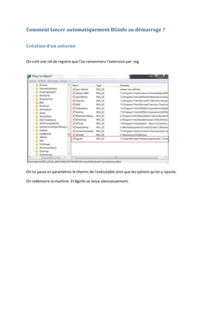 Comment lancer automatiquement BGinfo au démarrage ?
Création d’un autorun
On créé une clé de registre que l’on renommera l’extension par .reg
On lui passe en paramètres le chemin de l’exécutable ainsi que les options qu’on y rajoute.
On redémarre la machine. Et Bginfo se lance silencieusement.
 