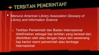 • Menurut American Library Association Glossary of
Library and Information Science
o Terbitan Pemerintah dan Badan Internasional
didefinisikan sebagai tiap terbitan yang berasal dari,
diterbitkan oleh atau dengan biaya dan wewenang
tiap kantor resmi pemerintah atau lembaga
internasional.
 