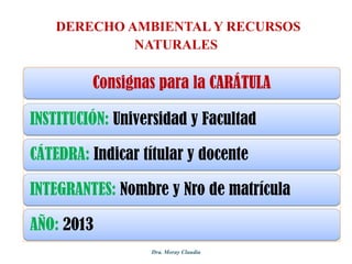 DERECHO AMBIENTAL Y RECURSOS
NATURALES

Consignas para la CARÁTULA
INSTITUCIÓN: Universidad y Facultad
CÁTEDRA: Indicar títular y docente
INTEGRANTES: Nombre y Nro de matrícula
AÑO: 2013
Dra. Moray Claudia

 