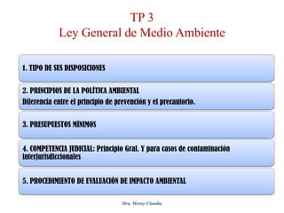 TP 3
Ley General de Medio Ambiente
1. TIPO DE SUS DISPOSICIONES
2. PRINCIPIOS DE LA POLÍTICA AMBIENTAL
Diferencia entre el principio de prevención y el precautorio.
3. PRESUPUESTOS MÍNIMOS
4. COMPETENCIA JUDICIAL: Principio Gral. Y para casos de contaminación
interjurisdiccionales
5. PROCEDIMIENTO DE EVALUACIÓN DE IMPACTO AMBIENTAL
Dra. Moray Claudia

 