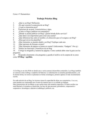 Curso: 4° Humanístico

Trabajo Práctico Blog
1.
¿Qué es un blog? Definición
2.
¿En qué consiste la anatomía de un blog?
3.
¿A qué se denomina post?
4.
Estructura de un post. Características y tipos.
5.
¿Cómo se llega a publicar un comentario?
6.
¿Dónde se puede publicar un blog? ¿Quién brinda dicho servicio?
7.
¿Qué datos son importantes para crear una cuenta?
8.
¿Qué diferencia hay entre el nombre y la dirección que se le asigna a un blog?
9.
¿Para qué sirven las plantillas?
10.
¿Qué elementos se pueden añadir a un blog? Explique cada uno.
11.
¿Qué opciones de formato existen?
12.
¿Qué elementos de página se tienen en cuenta? (Adicionales; “Gadgets”. Por ej.)
13.
Analice las funciones y beneficios de un blog
14.
Corrige la ortografía y numera las páginas. Como carátula debe estar la guía con las
preguntas.
15.
Responde claramente a las preguntas y guarda el archivo en la carpeta de tu curso
como TP Blog + apellido.

1) Un blog es un sitio Web en donde uno o varios autores desarrollan contenidos. Los blogs también
se conocen como weblog o cuaderno de bitácora. La información se actualiza periódicamente y, de
la misma forma, los textos se plasman en forma cronológica; primero aparece el más recientemente
escrita.
En cada artículo de un blog, los lectores tienen la capacidad de dejar sus comentarios. A su vez,
estos pueden ser contestados por el autor de manera que se va creando un diálogo.
Otra característica de los Blogs es que suelen tener una temática específica. El autor escribe con
total libertad y la temática es particular, los hay de tipo personal, periodístico, empresarial o
corporativo, tecnológico, educativo (edublogs), políticos, etc.

1

 