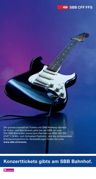Die grösste Auswahl an Tickets und SBB RailAway-Kombis
für Kultur- und Sportevents gibts bei der SBB: an rund
200 SBB Bahnhöfen sowie beim Rail Service 0900 300 300
(CHF 1.19/Min. vom Schweizer Festnetz). Und die umfassendste
Eventsuchmaschine für Veranstaltungen finden Sie unter
www.sbb.ch/events.




Konzerttickets gibts am SBB Bahnhof.
 