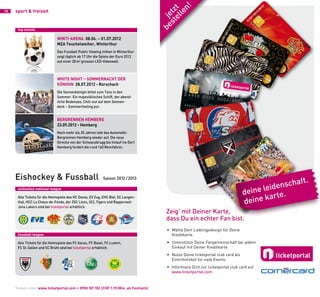 n!
                                                                                         el t
10   sport & freizeit




                                                                                       st tz
                                                                                           le
                                                                                     be je
      top events

                                winti-arena 08.06. – 01.07.2012
                                MZA Teuchelweiher, Winterthur
                                Das Fussball Public Viewing mitten in Winterthur
                                zeigt täglich ab 17 Uhr die Spiele der Euro 2012
                                auf einer 28 m2 grossen LED-Videowall.



                                wHite niGHt – SoMMernaCHt Der
                                KÖniGin 28.07.2012 • rorschach
                                Die Sonnenkönigin bittet zum Tanz in den
                                Sommer. Ein majestätisches Schiff, der abend-
                                liche Bodensee, Chill-out auf dem Sonnen-
                                deck – Sommerfeeling pur.


                                BerGrennen HeMBerG
                                23.09.2012 • Hemberg
                                Nach mehr als 20 Jahren lebt das Automobil-
                                Bergrennen Hemberg wieder auf. Die neue
                                Strecke von der Schwanzbrugg bis hinauf ins Dorf
                                Hemberg fordert die rund 160 Rennfahrer.
                     BER 2012
           23. SEPTEM




     Eishockey & Fussball                                                                                                                          .
                                                                                                                                             schaft
                                                            Saison 2012 /2013

                                                                                                                                       leiden
                                                                                                                                  deine rte.
      eishockey national league

                                                                                                                                        ka
                                                                                                                                  deine
      Alle Tickets für die Heimspiele des HC Davos, EV Zug, EHC Biel, SC Langen-
      thal, HCC La Chaux-de-Fonds, der ZSC Lions, SCL Tigers und Rapperswil-
      Jona Lakers sind bei ticketportal erhältlich.
                                                                                       Zeig’ mit Deiner Karte,
                                                                                       dass Du ein echter Fan bist.
                                                                                       • Wähle Dein Lieblingsdesign für Deine
      fussball league                                                                    Kreditkarte.
      Alle Tickets für die Heimspiele des FC Aarau, FC Basel, FC Luzern,               • Unterstütze Deine Fangemeinschaft bei jedem
      FC St. Gallen und SC Brühl sind bei ticketportal erhältlich.                       Einkauf mit Deiner Kreditkarte.
                                                                                       • Nutze Deine ticketportal club card als
                                                                                         Eintrittsticket für viele Events.
                                                                                       • Informiere Dich zur ticketportal club card auf
                                                                                         www.ticketportal.com


     Tickets unter www.ticketportal.com • 0900 101 102 (CHF 1.19/Min. ab Festnetz)
 