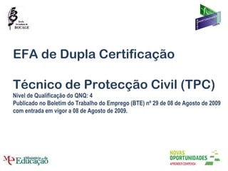 EFA de Dupla Certificação Técnico de Protecção Civil (TPC) Nível de Qualificação do QNQ: 4 Publicado no Boletim do Trabalho do Emprego (BTE) nº 29 de 08 de Agosto de 2009 com entrada em vigor a 08 de Agosto de 2009. 