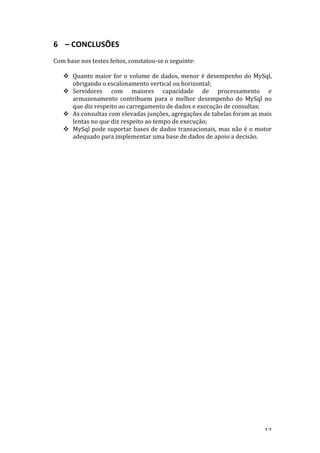   12	
  
6 –	
  CONCLUSÕES	
  
	
  
Com	
  base	
  nos	
  testes	
  feitos,	
  constatou-­‐se	
  o	
  seguinte:	
  
	
  
! Quanto	
  maior	
  for	
  o	
  volume	
  de	
  dados,	
  menor	
  é	
  desempenho	
  do	
  MySql,	
  
obrigando	
  o	
  escalonamento	
  vertical	
  ou	
  horizontal;	
  
! Servidores	
   com	
   maiores	
   capacidade	
   de	
   processamento	
   e	
  
armazenamento	
   contribuem	
   para	
   o	
   melhor	
   desempenho	
   do	
   MySql	
   no	
  
que	
  diz	
  respeito	
  ao	
  carregamento	
  de	
  dados	
  e	
  execução	
  de	
  consultas;	
  
! As	
  consultas	
  com	
  elevadas	
  junções,	
  agregações	
  de	
  tabelas	
  foram	
  as	
  mais	
  
lentas	
  no	
  que	
  diz	
  respeito	
  ao	
  tempo	
  de	
  execução;	
  
! MySql	
  pode	
  suportar	
  bases	
  de	
  dados	
  transacionais,	
  mas	
  não	
  é	
  o	
  motor	
  
adequado	
  para	
  implementar	
  uma	
  base	
  de	
  dados	
  de	
  apoio	
  a	
  decisão.	
  
	
  
	
  
	
  
	
  
	
  
	
  
	
  
	
  
	
  
	
  
	
  
	
  
	
  
	
  
	
  
	
  
	
  
	
  
	
  
	
  
	
  
	
  
	
  
	
  
	
  
	
  
	
  
	
  
	
  
	
  
	
  
	
  
	
  
	
  
	
  
	
  
 