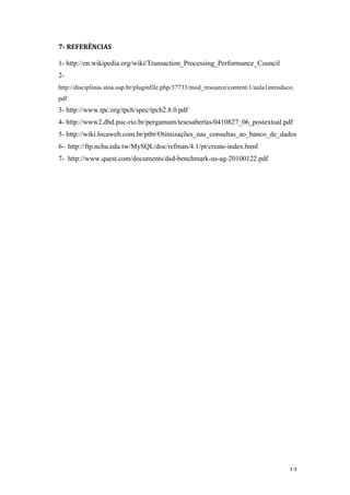   13	
  
7-­‐	
  REFERÊNCIAS	
  
	
  
1- http://en.wikipedia.org/wiki/Transaction_Processing_Performance_Council
2-
http://disciplinas.stoa.usp.br/pluginfile.php/37733/mod_resource/content/1/aula1introduco.
pdf
3- http://www.tpc.org/tpch/spec/tpch2.8.0.pdf
4- http://www2.dbd.puc-rio.br/pergamum/tesesabertas/0410827_06_postextual.pdf
5- http://wiki.locaweb.com.br/ptbr/Otimizações_nas_consultas_ao_banco_de_dados
6- http://ftp.nchu.edu.tw/MySQL/doc/refman/4.1/pt/create-index.html
7- http://www.quest.com/documents/dsd-benchmark-us-ag-20100122.pdf
	
  
 
