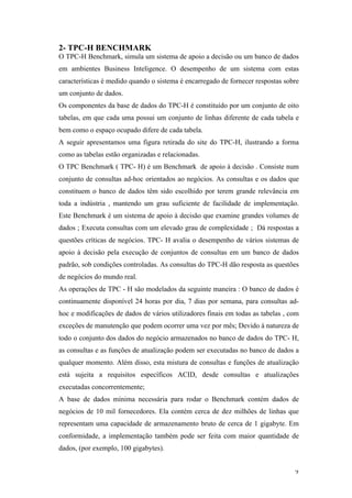   2	
  
2- TPC-H BENCHMARK
O TPC-H Benchmark, simula um sistema de apoio a decisão ou um banco de dados
em ambientes Business Inteligence. O desempenho de um sistema com estas
características é medido quando o sistema é encarregado de fornecer respostas sobre
um conjunto de dados.
Os componentes da base de dados do TPC-H é constituído por um conjunto de oito
tabelas, em que cada uma possui um conjunto de linhas diferente de cada tabela e
bem como o espaço ocupado difere de cada tabela.
A seguir apresentamos uma figura retirada do site do TPC-H, ilustrando a forma
como as tabelas estão organizadas e relacionadas.
O TPC Benchmark ( TPC- H) é um Benchmark de apoio à decisão . Consiste num
conjunto de consultas ad-hoc orientados ao negócios. As consultas e os dados que
constituem o banco de dados têm sido escolhido por terem grande relevância em
toda a indústria , mantendo um grau suficiente de facilidade de implementação.
Este Benchmark é um sistema de apoio à decisão que examine grandes volumes de
dados ; Executa consultas com um elevado grau de complexidade ; Dá respostas a
questões críticas de negócios. TPC- H avalia o desempenho de vários sistemas de
apoio à decisão pela execução de conjuntos de consultas em um banco de dados
padrão, sob condições controladas. As consultas do TPC-H dão resposta as questões
de negócios do mundo real.
As operações de TPC - H são modelados da seguinte maneira : O banco de dados é
continuamente disponível 24 horas por dia, 7 dias por semana, para consultas ad-
hoc e modificações de dados de vários utilizadores finais em todas as tabelas , com
exceções de manutenção que podem ocorrer uma vez por mês; Devido à natureza de
todo o conjunto dos dados do negócio armazenados no banco de dados do TPC- H,
as consultas e as funções de atualização podem ser executadas no banco de dados a
qualquer momento. Além disso, esta mistura de consultas e funções de atualização
está sujeita a requisitos específicos ACID, desde consultas e atualizações
executadas concorrentemente;
A base de dados mínima necessária para rodar o Benchmark contém dados de
negócios de 10 mil fornecedores. Ela contém cerca de dez milhões de linhas que
representam uma capacidade de armazenamento bruto de cerca de 1 gigabyte. Em
conformidade, a implementação também pode ser feita com maior quantidade de
dados, (por exemplo, 100 gigabytes).
 