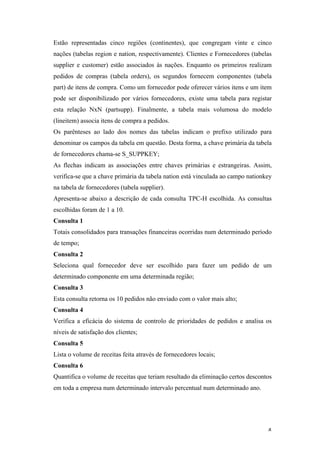   4	
  
Estão representadas cinco regiões (continentes), que congregam vinte e cinco
nações (tabelas region e nation, respectivamente). Clientes e Fornecedores (tabelas
supplier e customer) estão associados às nações. Enquanto os primeiros realizam
pedidos de compras (tabela orders), os segundos fornecem componentes (tabela
part) de itens de compra. Como um fornecedor pode oferecer vários itens e um item
pode ser disponibilizado por vários fornecedores, existe uma tabela para registar
esta relação NxN (partsupp). Finalmente, a tabela mais volumosa do modelo
(lineitem) associa itens de compra a pedidos.
Os parênteses ao lado dos nomes das tabelas indicam o prefixo utilizado para
denominar os campos da tabela em questão. Desta forma, a chave primária da tabela
de fornecedores chama-se S_SUPPKEY;
As flechas indicam as associações entre chaves primárias e estrangeiras. Assim,
verifica-se que a chave primária da tabela nation está vinculada ao campo nationkey
na tabela de fornecedores (tabela supplier).
Apresenta-se abaixo a descrição de cada consulta TPC-H escolhida. As consultas
escolhidas foram de 1 a 10.
Consulta 1
Totais consolidados para transações financeiras ocorridas num determinado período
de tempo;
Consulta 2
Seleciona qual fornecedor deve ser escolhido para fazer um pedido de um
determinado componente em uma determinada região;
Consulta 3
Esta consulta retorna os 10 pedidos não enviado com o valor mais alto;
Consulta 4
Verifica a eficácia do sistema de controlo de prioridades de pedidos e analisa os
níveis de satisfação dos clientes;
Consulta 5
Lista o volume de receitas feita através de fornecedores locais;
Consulta 6
Quantifica o volume de receitas que teriam resultado da eliminação certos descontos
em toda a empresa num determinado intervalo percentual num determinado ano.
 