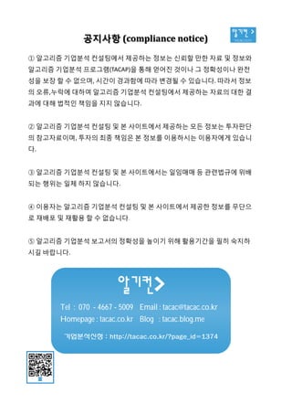 알기컨 >
tacac.co.kr공지사항 (compliance notice)
① 알고리즘 기업분석 컨설팅에서 제공하는 정보는 신뢰할 만한 자료 및 정보와
알고리즘 기업분석 프로그램(TACAP)을 통해 얻어진 것이나 그 정확성이나 완전
성을 보장 할 수 없으며, 시간이 경과함에 따라 변경될 수 있습니다. 따라서 정보
의 오류,누락에 대하여 알고리즘 기업분석 컨설팅에서 제공하는 자료의 대한 결
과에 대해 법적인 책임을 지지 않습니다.
② 알고리즘 기업분석 컨설팅 및 본 사이트에서 제공하는 모든 정보는 투자판단
의 참고자료이며, 투자의 최종 책임은 본 정보를 이용하시는 이용자에게 있습니
다.
③ 알고리즘 기업분석 컨설팅 및 본 사이트에서는 일임매매 등 관련법규에 위배
되는 행위는 일체 하지 않습니다.
④ 이용자는 알고리즘 기업분석 컨설팅 및 본 사이트에서 제공한 정보를 무단으
로 재배포 및 재활용 할 수 없습니다.
⑤ 알고리즘 기업분석 보고서의 정확성을 높이기 위해 활용기간을 필히 숙지하
시길 바랍니다.
Tel : 070 - 4667 - 5009 Email : tacac@tacac.co.kr
Homepage : tacac.co.kr Blog : tacac.blog.me
기업분석신청 : http://tacac.co.kr/?page_id=1374
①
알고리즘
성을
의
과에
②
의
다
③
되는
④
로
⑤
시길
 