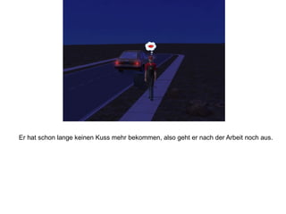 Er hat schon lange keinen Kuss mehr bekommen, also geht er nach der Arbeit noch aus.
 